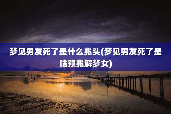 梦见男友死了是什么兆头(梦见男友死了是啥预兆解梦女)