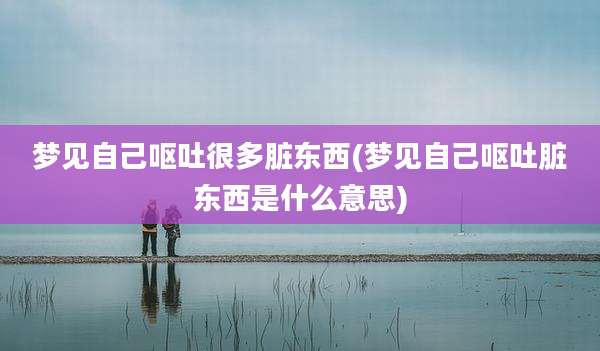 梦见自己呕吐很多脏东西(梦见自己呕吐脏东西是什么意思)