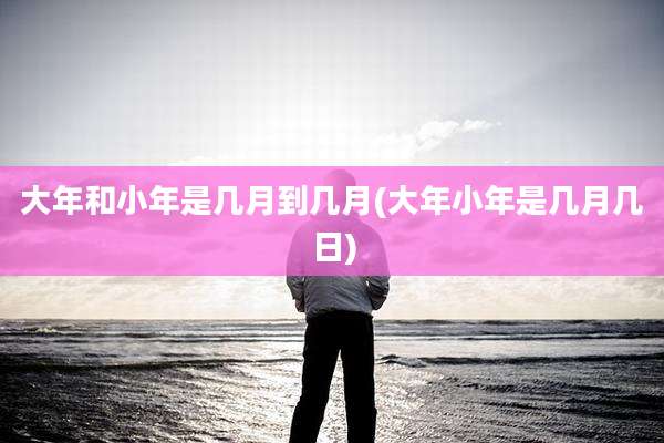 大年和小年是几月到几月(大年小年是几月几日)