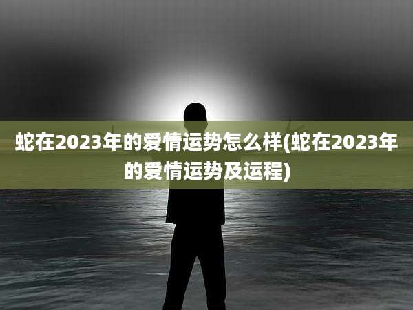 蛇在2023年的爱情运势怎么样(蛇在2023年的爱情运势及运程)