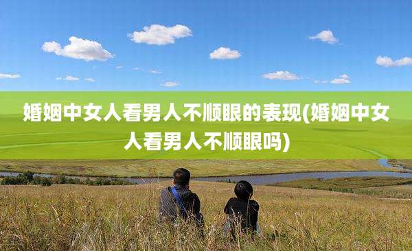 婚姻中女人看男人不顺眼的表现(婚姻中女人看男人不顺眼吗)