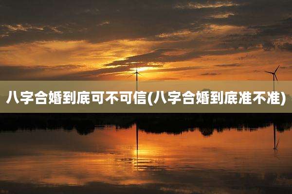 八字合婚到底可不可信(八字合婚到底准不准)