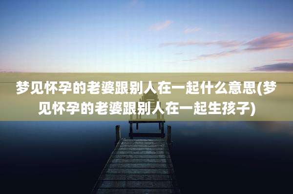 梦见怀孕的老婆跟别人在一起什么意思(梦见怀孕的老婆跟别人在一起生孩子)