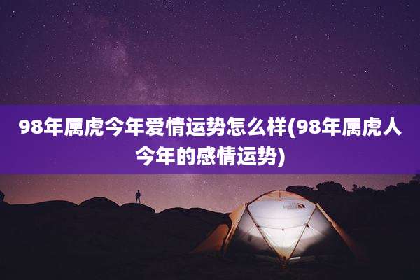98年属虎今年爱情运势怎么样(98年属虎人今年的感情运势)