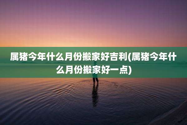 属猪今年什么月份搬家好吉利(属猪今年什么月份搬家好一点)