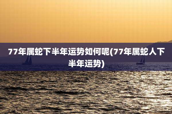 77年属蛇下半年运势如何呢(77年属蛇人下半年运势)
