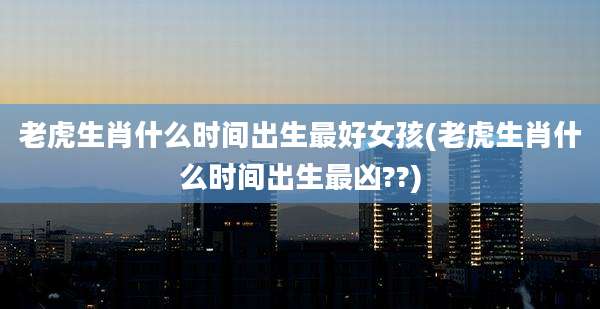 老虎生肖什么时间出生最好女孩(老虎生肖什么时间出生最凶??)