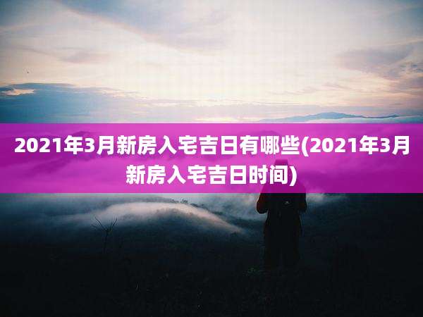 2021年3月新房入宅吉日有哪些(2021年3月新房入宅吉日时间)