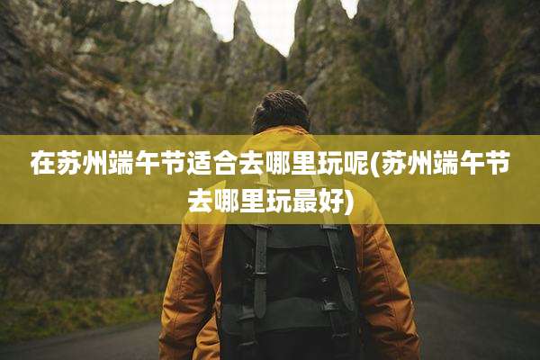 在苏州端午节适合去哪里玩呢(苏州端午节去哪里玩最好)