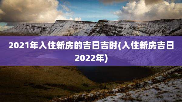 2021年入住新房的吉日吉时(入住新房吉日2022年)