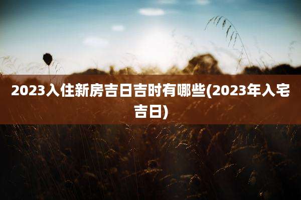 2023入住新房吉日吉时有哪些(2023年入宅吉日)