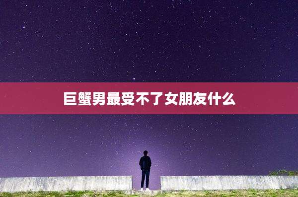 巨蟹男最受不了女朋友什么