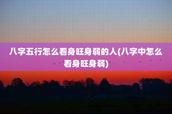 八字五行怎么看身旺身弱的人(八字中怎么看身旺身弱)