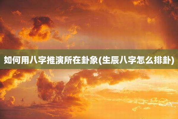 如何用八字推演所在卦象(生辰八字怎么排卦)