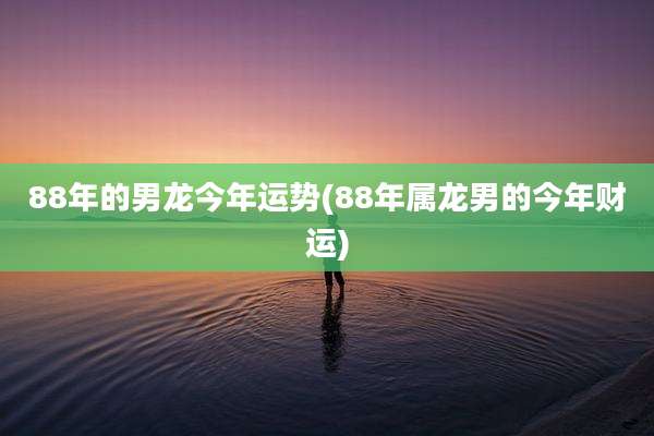 88年的男龙今年运势(88年属龙男的今年财运)