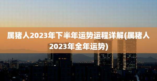 属猪人2023年下半年运势运程详解(属猪人2023年全年运势)
