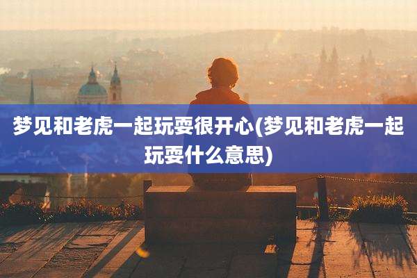 梦见和老虎一起玩耍很开心(梦见和老虎一起玩耍什么意思)