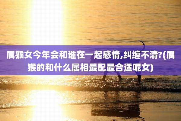 属猴女今年会和谁在一起感情,纠缠不清?(属猴的和什么属相最配最合适呢女)