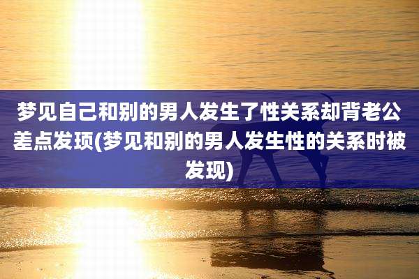 梦见自己和别的男人发生了性关系却背老公差点发顼(梦见和别的男人发生性的关系时被发现)