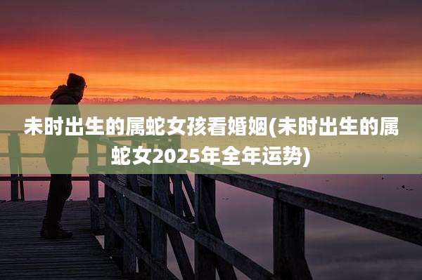未时出生的属蛇女孩看婚姻(未时出生的属蛇女2025年全年运势)