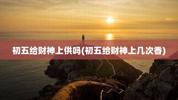 初五给财神上供吗(初五给财神上几次香)
