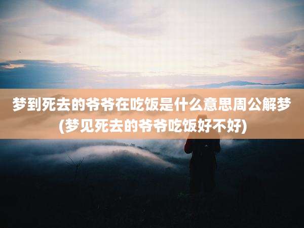 梦到死去的爷爷在吃饭是什么意思周公解梦(梦见死去的爷爷吃饭好不好)