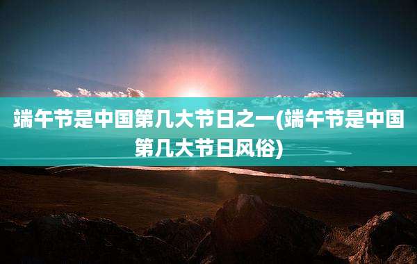端午节是中国第几大节日之一(端午节是中国第几大节日风俗)