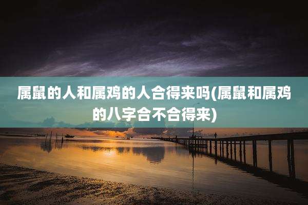 属鼠的人和属鸡的人合得来吗(属鼠和属鸡的八字合不合得来)