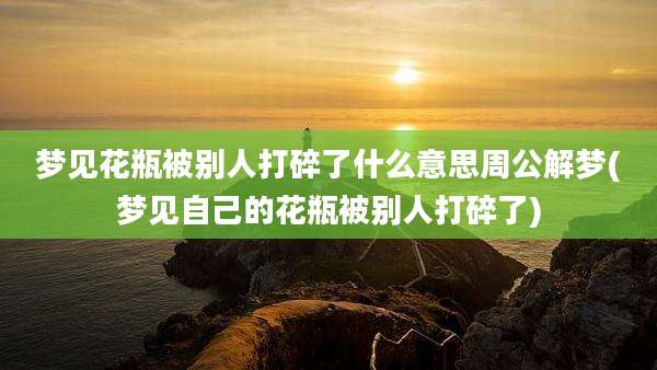 梦见花瓶被别人打碎了什么意思周公解梦(梦见自己的花瓶被别人打碎了)