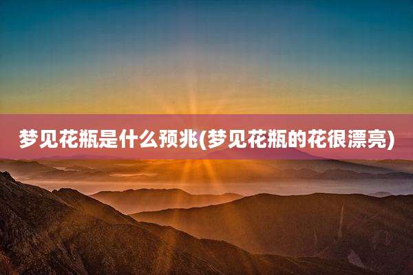 梦见花瓶是什么预兆(梦见花瓶的花很漂亮)
