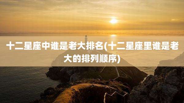 十二星座中谁是老大排名(十二星座里谁是老大的排列顺序)
