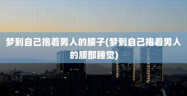 梦到自己抱着男人的腰子(梦到自己抱着男人的腰部睡觉)