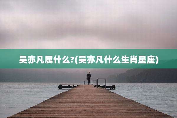 吴亦凡属什么?(吴亦凡什么生肖星座)