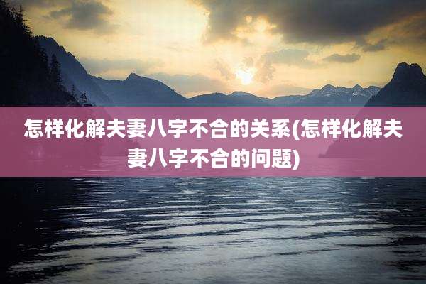 怎样化解夫妻八字不合的关系(怎样化解夫妻八字不合的问题)
