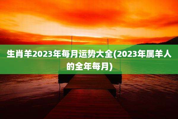生肖羊2023年每月运势大全(2023年属羊人的全年每月)