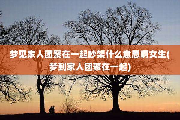 梦见家人团聚在一起吵架什么意思啊女生(梦到家人团聚在一起)