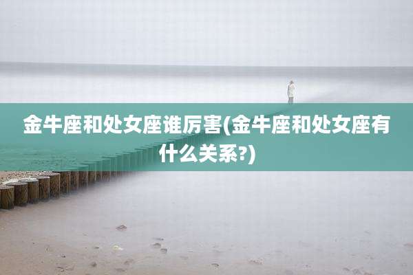 金牛座和处女座谁厉害(金牛座和处女座有什么关系?)