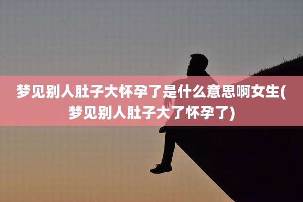 梦见别人肚子大怀孕了是什么意思啊女生(梦见别人肚子大了怀孕了)