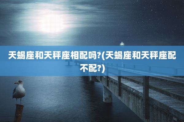 天蝎座和天秤座相配吗?(天蝎座和天秤座配不配?)