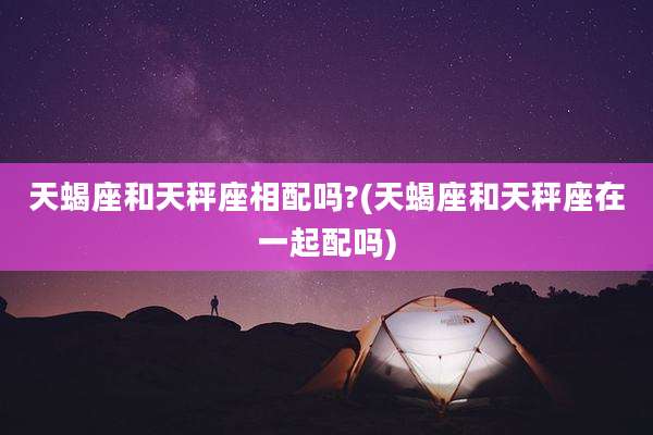 天蝎座和天秤座相配吗?(天蝎座和天秤座在一起配吗)