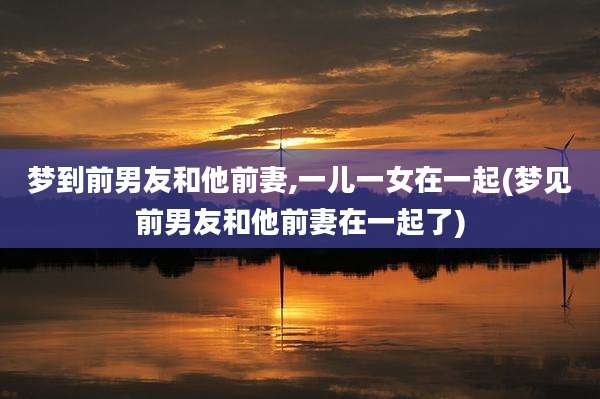 梦到前男友和他前妻,一儿一女在一起(梦见前男友和他前妻在一起了)