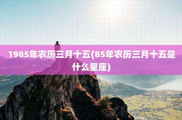 1985年农历三月十五(85年农历三月十五是什么星座)