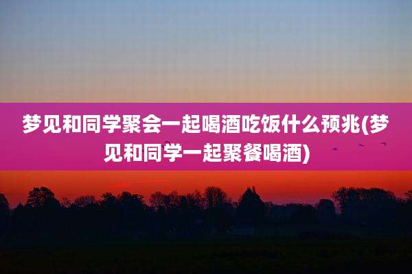 梦见和同学聚会一起喝酒吃饭什么预兆(梦见和同学一起聚餐喝酒)