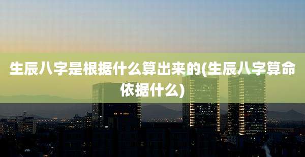 生辰八字是根据什么算出来的(生辰八字算命依据什么)