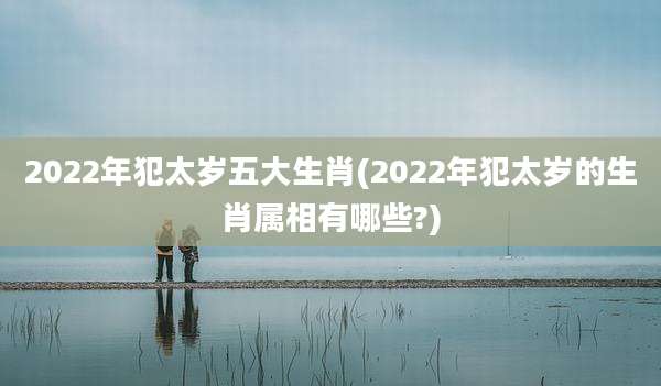 2022年犯太岁五大生肖(2022年犯太岁的生肖属相有哪些?)