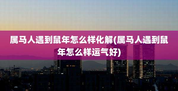 属马人遇到鼠年怎么样化解(属马人遇到鼠年怎么样运气好)