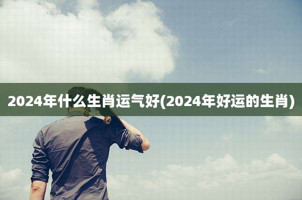 2024年什么生肖运气好(2024年好运的生肖)