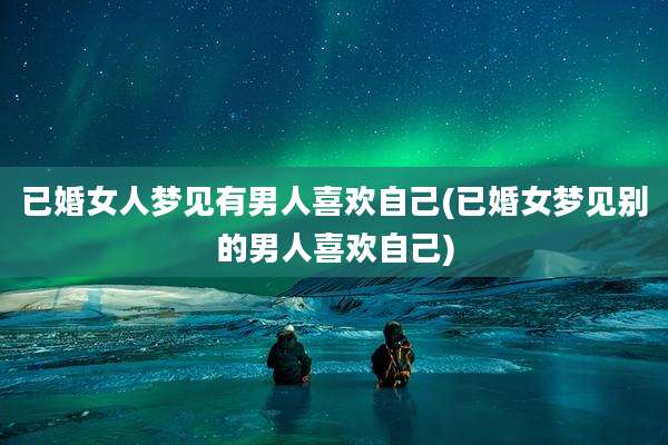 已婚女人梦见有男人喜欢自己(已婚女梦见别的男人喜欢自己)