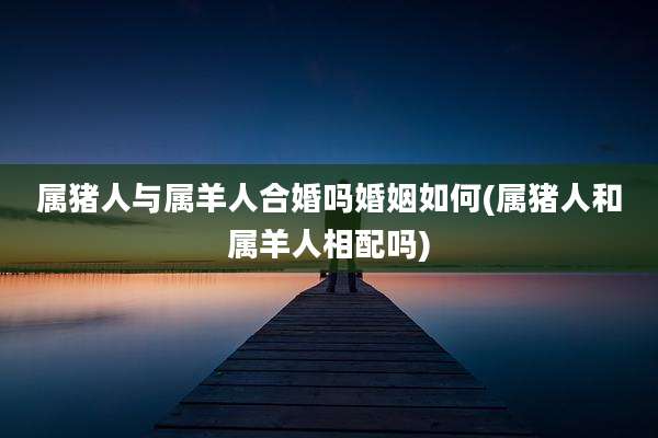 属猪人与属羊人合婚吗婚姻如何(属猪人和属羊人相配吗)