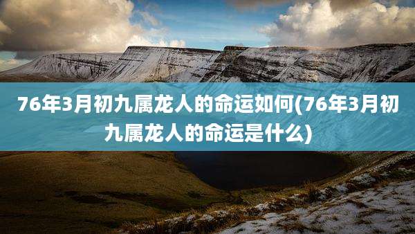76年3月初九属龙人的命运如何(76年3月初九属龙人的命运是什么)